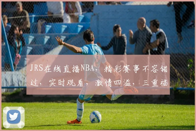 JRS在线直播NBA，精彩赛事不容错过，实时观看，激情四溢，三重福利等你来