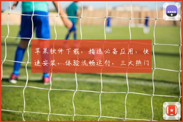 苹果软件下载，精选必备应用，快速安装，体验流畅运行，三大热门推荐，不容错过