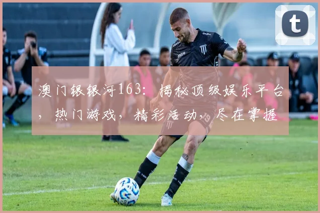 澳门银银河163：揭秘顶级娱乐平台，热门游戏，精彩活动，尽在掌握