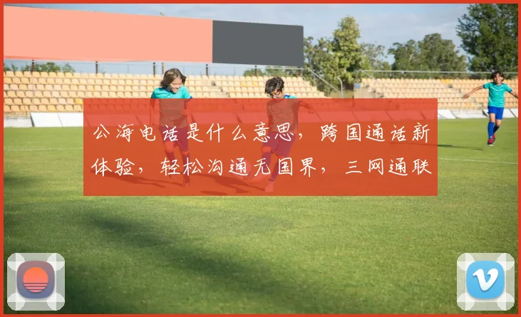 公海电话是什么意思，跨国通话新体验，轻松沟通无国界，三网通联全球行