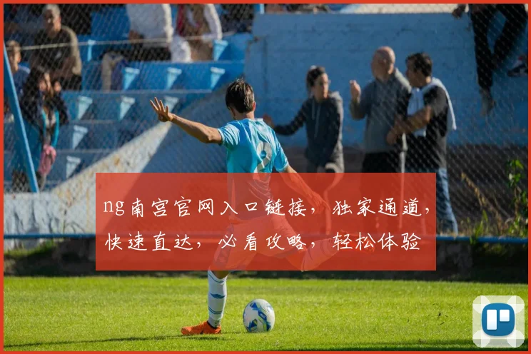 ng南宫官网入口链接，独家通道，快速直达，必看攻略，轻松体验